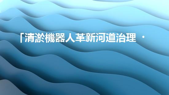 「清淤機器人革新河道治理，保護自然環(huán)境，共筑美好未來！」